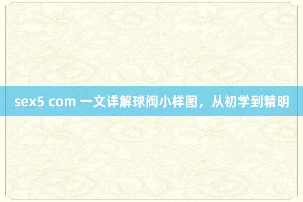 sex5 com 一文详解球阀小样图，从初学到精明
