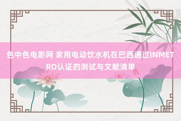 色中色电影网 家用电动饮水机在巴西通过INMETRO认证的测试与文献清单