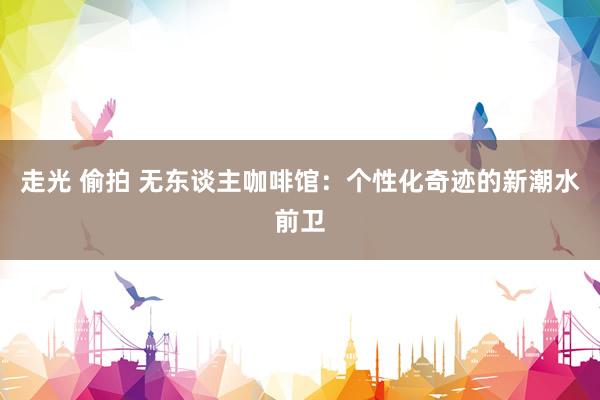 走光 偷拍 无东谈主咖啡馆：个性化奇迹的新潮水前卫