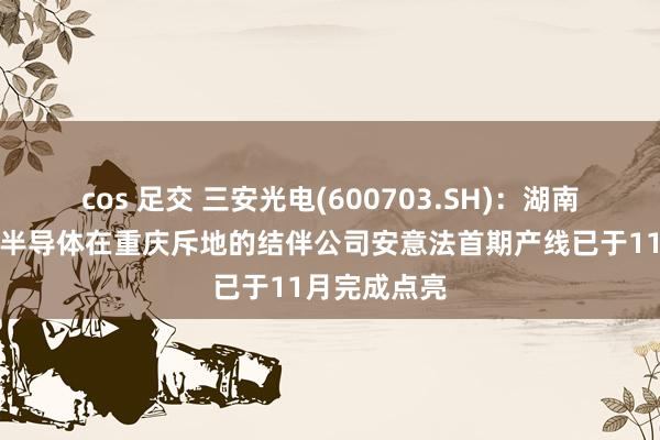 cos 足交 三安光电(600703.SH)：湖南三安与意法半导体在重庆斥地的结伴公司安意法首期产线已于11月完成点亮