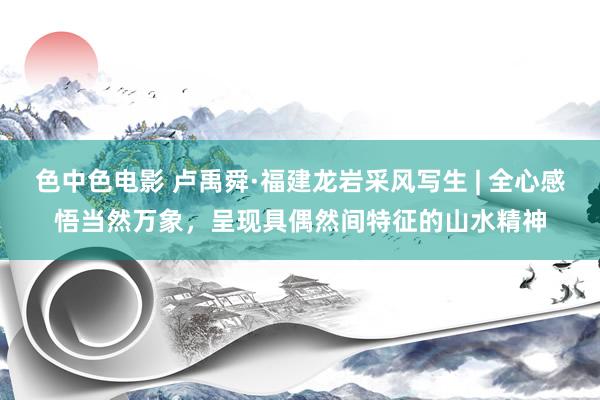 色中色电影 卢禹舜·福建龙岩采风写生 | 全心感悟当然万象，呈现具偶然间特征的山水精神