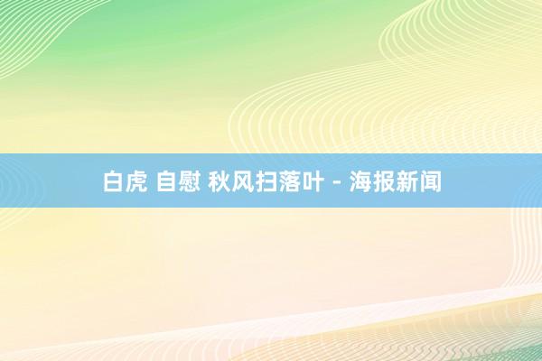 白虎 自慰 秋风扫落叶 - 海报新闻