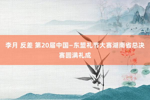 李月 反差 第20届中国—东盟礼节大赛湖南省总决赛圆满礼成