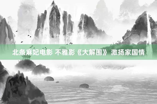 北条麻妃电影 不雅影《大解围》 激扬家国情