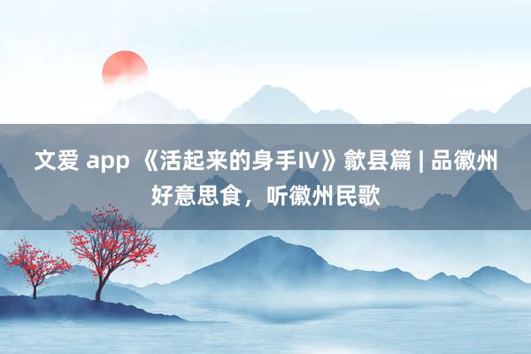 文爱 app 《活起来的身手Ⅳ》歙县篇 | 品徽州好意思食，听徽州民歌
