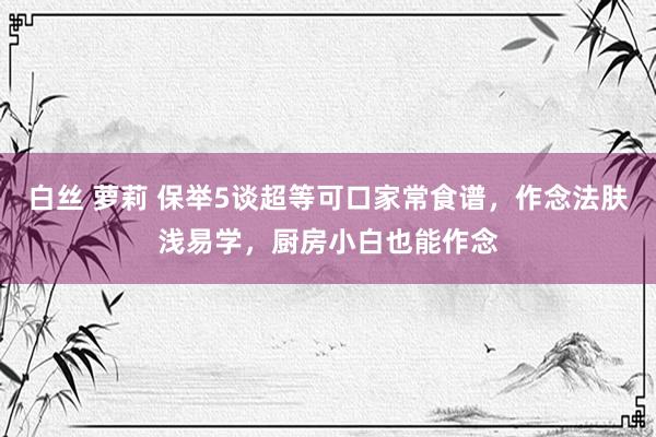白丝 萝莉 保举5谈超等可口家常食谱，作念法肤浅易学，厨房小白也能作念