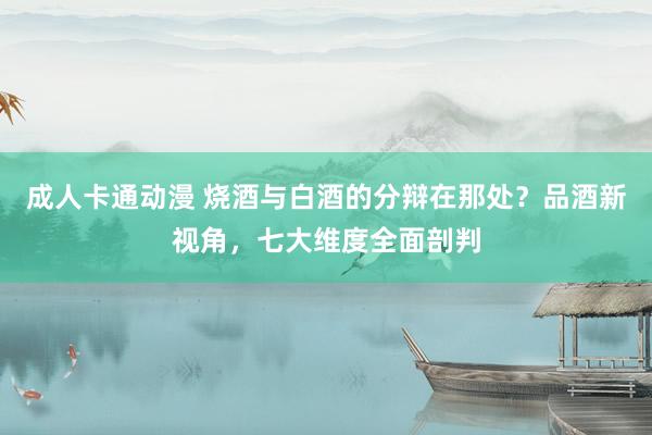成人卡通动漫 烧酒与白酒的分辩在那处？品酒新视角，七大维度全面剖判