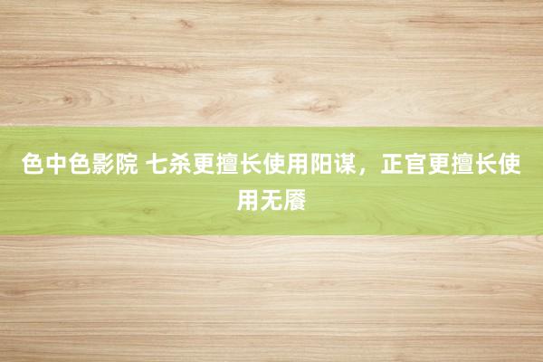 色中色影院 七杀更擅长使用阳谋，正官更擅长使用无餍