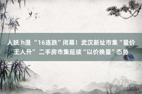 人妖 h漫 “16连跌”闭幕！武汉新址市集“量价王人升” 二手房市集延续“以价换量”态势