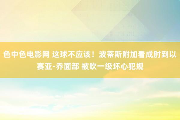 色中色电影网 这球不应该！波蒂斯附加看成肘到以赛亚-乔面部 被吹一级坏心犯规