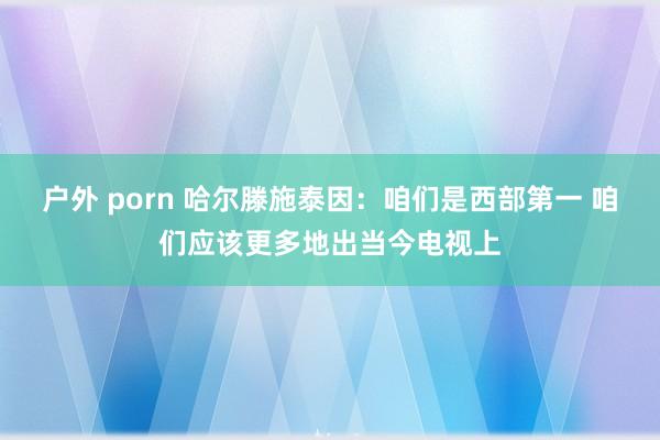 户外 porn 哈尔滕施泰因:咱们是西部第一 咱们应该更多地出当今电视上
