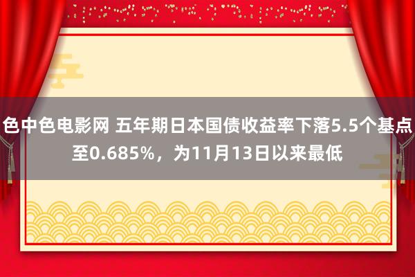 色中色电影网 五年期日本国债收益率下落5.5个基点至0.685%，为11月13日以来最低
