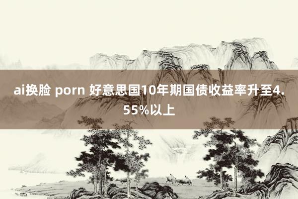 ai换脸 porn 好意思国10年期国债收益率升至4.55%以上