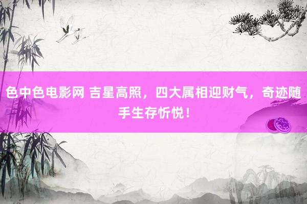 色中色电影网 吉星高照，四大属相迎财气，奇迹随手生存忻悦！