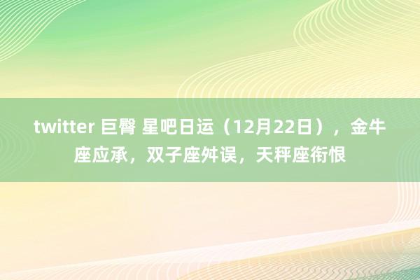 twitter 巨臀 星吧日运（12月22日），金牛座应承，双子座舛误，天秤座衔恨
