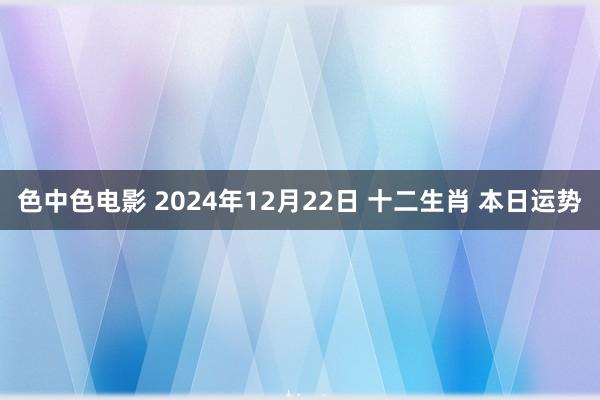色中色电影 2024年12月22日 十二生肖 本日运势
