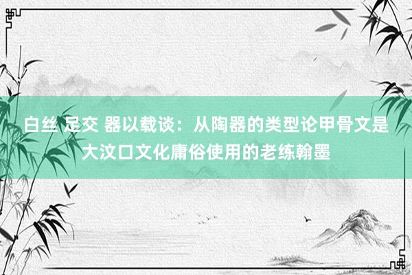 白丝 足交 器以载谈：从陶器的类型论甲骨文是大汶口文化庸俗使用的老练翰墨
