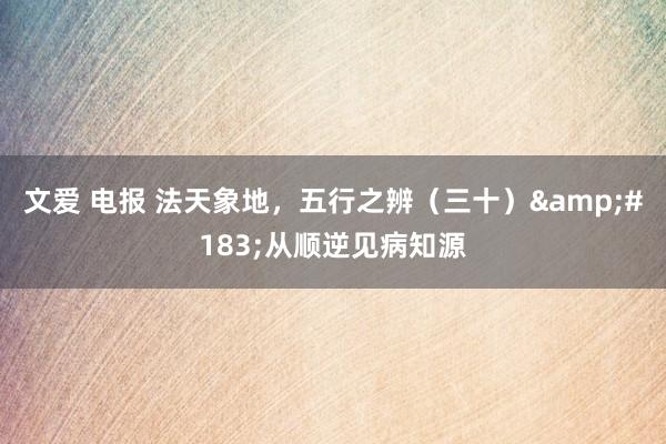 文爱 电报 法天象地，五行之辨（三十）&#183;从顺逆见病知源