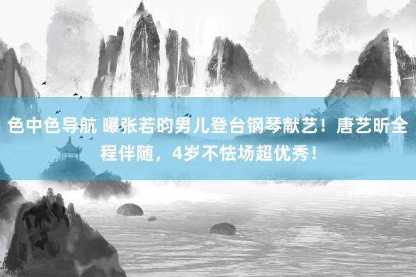 色中色导航 曝张若昀男儿登台钢琴献艺！唐艺昕全程伴随，4岁不怯场超优秀！