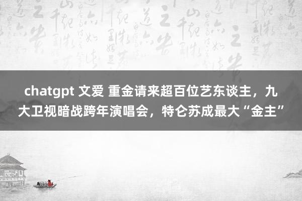 chatgpt 文爱 重金请来超百位艺东谈主，九大卫视暗战跨年演唱会，特仑苏成最大“金主”