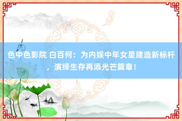 色中色影院 白百何：为内娱中年女星建造新标杆，演绎生存再添光芒篇章！