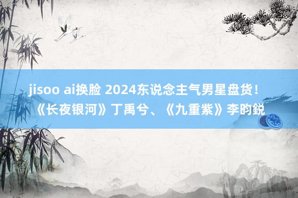 jisoo ai换脸 2024东说念主气男星盘货！ 《长夜银河》丁禹兮、《九重紫》李昀鋭