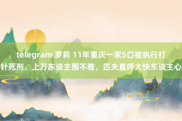 telegram 萝莉 11年重庆一家5口被执行打针死刑，上万东谈主围不雅，匹夫直呼大快东谈主心