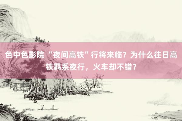 色中色影院 “夜间高铁”行将来临？为什么往日高铁羁系夜行，火车却不错？