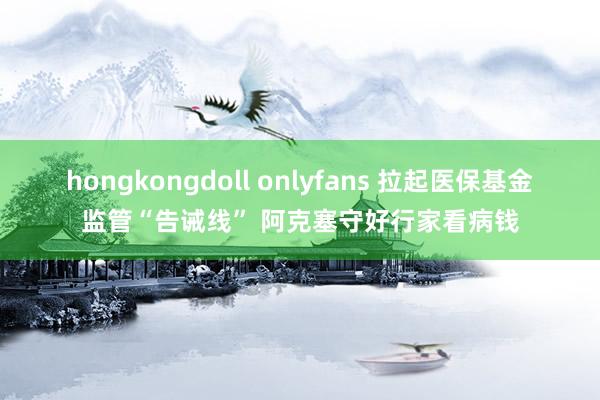 hongkongdoll onlyfans 拉起医保基金监管“告诫线” 阿克塞守好行家看病钱