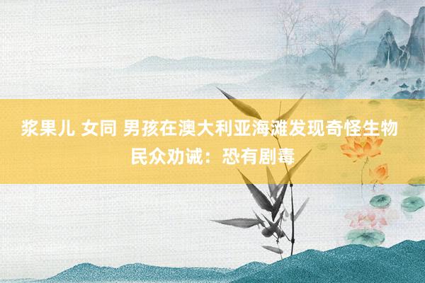 浆果儿 女同 男孩在澳大利亚海滩发现奇怪生物 民众劝诫：恐有剧毒
