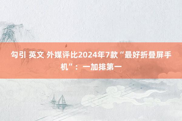 勾引 英文 外媒评比2024年7款“最好折叠屏手机”：一加排第一