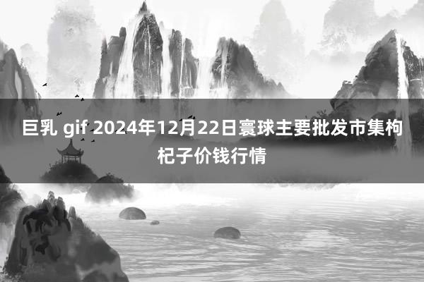 巨乳 gif 2024年12月22日寰球主要批发市集枸杞子价钱行情