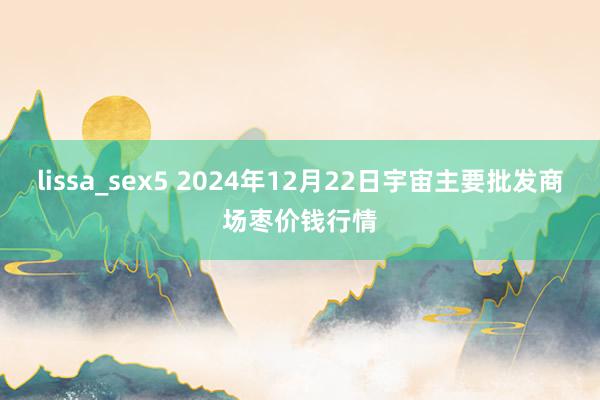 lissa_sex5 2024年12月22日宇宙主要批发商场枣价钱行情