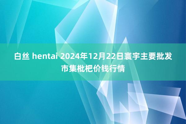 白丝 hentai 2024年12月22日寰宇主要批发市集枇杷价钱行情