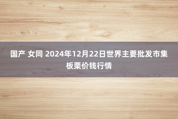国产 女同 2024年12月22日世界主要批发市集板栗价钱行情