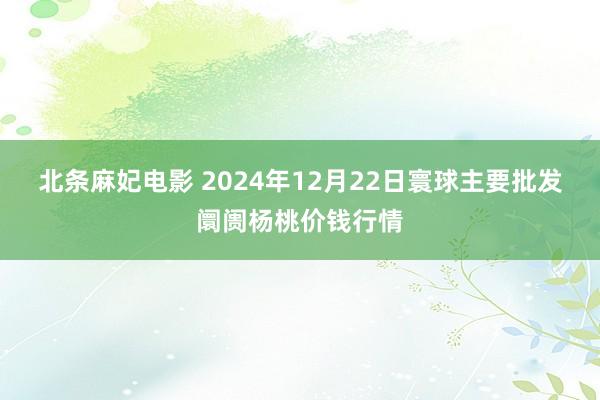 北条麻妃电影 2024年12月22日寰球主要批发阛阓杨桃价钱行情