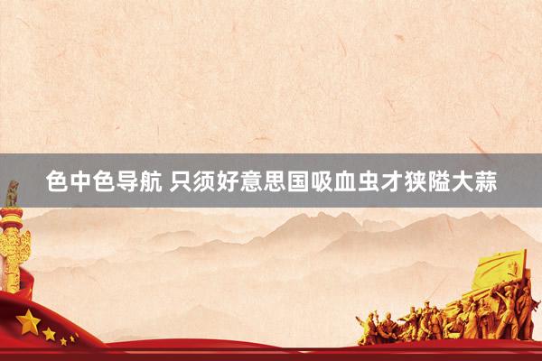 色中色导航 只须好意思国吸血虫才狭隘大蒜