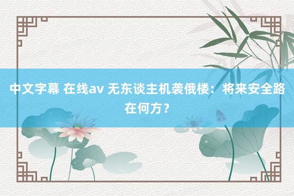 中文字幕 在线av 无东谈主机袭俄楼：将来安全路在何方？