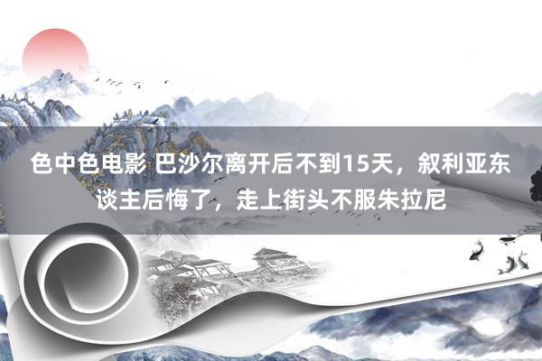 色中色电影 巴沙尔离开后不到15天，叙利亚东谈主后悔了，走上街头不服朱拉尼