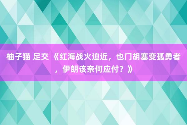 柚子猫 足交 《红海战火迫近，也门胡塞变孤勇者，伊朗该奈何应付？》