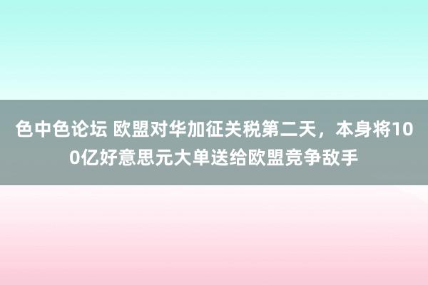 色中色论坛 欧盟对华加征关税第二天，本身将100亿好意思元大单送给欧盟竞争敌手