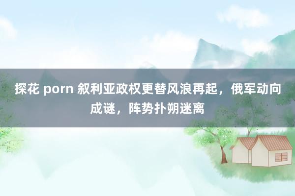 探花 porn 叙利亚政权更替风浪再起，俄军动向成谜，阵势扑朔迷离