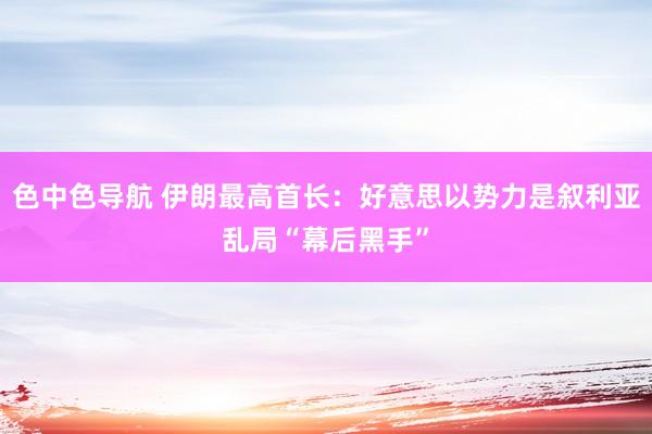 色中色导航 伊朗最高首长：好意思以势力是叙利亚乱局“幕后黑手”
