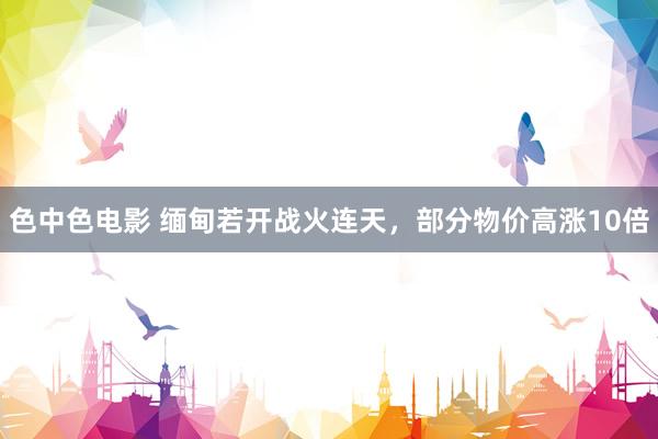 色中色电影 缅甸若开战火连天，部分物价高涨10倍