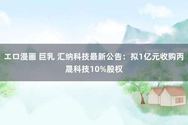 エロ漫画 巨乳 汇纳科技最新公告：拟1亿元收购丙晟科技10%股权