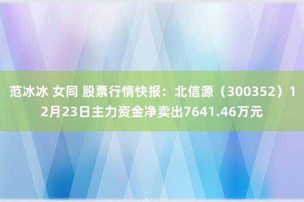 范冰冰 女同 股票行情快报：北信源（300352）12月23日主力资金净卖出7641.46万元