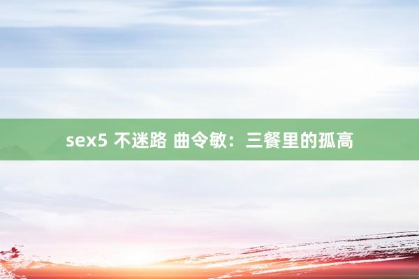 sex5 不迷路 曲令敏：三餐里的孤高