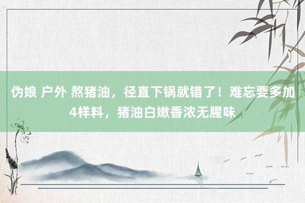 伪娘 户外 熬猪油，径直下锅就错了！难忘要多加4样料，猪油白嫩香浓无腥味