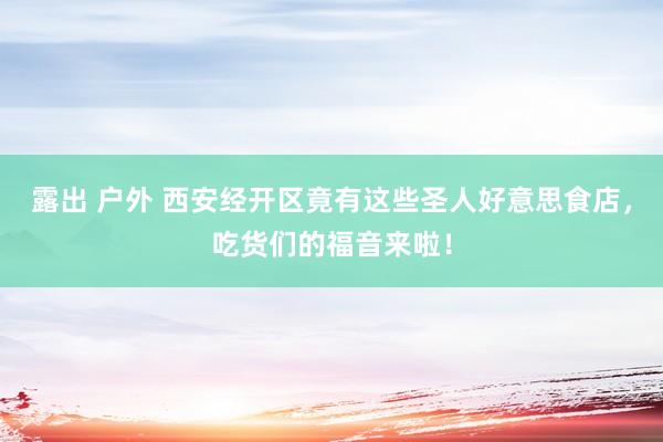 露出 户外 西安经开区竟有这些圣人好意思食店，吃货们的福音来啦！
