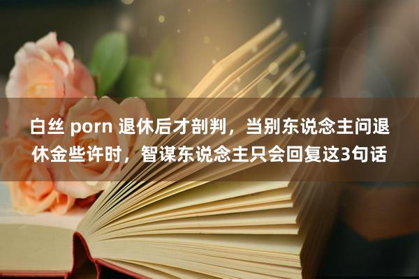 白丝 porn 退休后才剖判，当别东说念主问退休金些许时，智谋东说念主只会回复这3句话